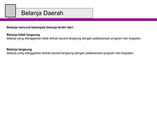 Belanja Daerah
Belanja menurut kelompok belanja terdiri dari:
Belanja tidak langsung
belanja yang dianggarkan tidak terkait secara langsung dengan pelaksanaan program dan kegiatan.
Belanja langsung
belanja yang dianggarkan terkait secara langsung dengan pelaksanaan program dan kegiatan.
 