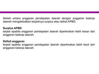 Selisih antara anggaran pendapatan daerah dengan anggaran belanja
daerah mengakibatkan terjadinya surplus atau defisit APBD.
Surplus APBD
terjadi apabila anggaran pendapatan daerah diperkirakan lebih besar dari
anggaran belanja daerah.
Defisit anggaran
terjadi apabila anggaran pendapatan daerah diperkirakan lebih kecil dari
anggaran belanja daerah.
 