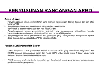 Azas Umum
• Penyelenggaraan urusan pemerintahan yang menjadi kewenangan daerah didanai dari dan atas
beban APBD.
• Penyelenggaraan urusan pemerintahan yang menjadi kewenangan
pemerintah di daerah didanai dari dan atas beban APBN.
• Penyelenggaraan urusan pemerintahan provinsi yang penugasannya dilimpahkan kepada
kabupaten/kota dan/atau desa, didanai dari dan atas beban APBD provinsi.
• Penyelenggaraan urusan pemerintahan kabupaten/kota yang penugasannya dilimpahkan kepada
desa, didanai dari dan atas beban APBD kabupaten/kota.
Rencana Kerja Pemerintah daerah
• Untuk menyusun APBD, pemerintah daerah menyusun RKPD yang merupakan penjabaran dari
RP3MD dengan menggunakan bahan dari Renja SKPD untuk jangka waktu 1 (satu) tahun yang
mengacu kepada Rencana Kerja Pemerintah.
• RKPD disusun untuk menjamin keterkaitan dan konsistensi antara perencanaan, penganggaran,
pelaksanaan, dan pengawasan.
PENYUSUNAN RANCANGAN APBD
 
