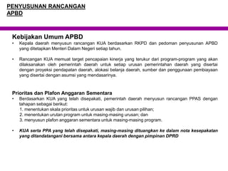 Kebijakan Umum APBD
• Kepala daerah menyusun rancangan KUA berdasarkan RKPD dan pedoman penyusunan APBD
yang ditetapkan Menteri Dalam Negeri setiap tahun.
• Rancangan KUA memuat target pencapaian kinerja yang terukur dari program-program yang akan
dilaksanakan oleh pemerintah daerah untuk setiap urusan pemerintahan daerah yang disertai
dengan proyeksi pendapatan daerah, alokasi belanja daerah, sumber dan penggunaan pembiayaan
yang disertai dengan asumsi yang mendasarinya.
Prioritas dan Plafon Anggaran Sementara
• Berdasarkan KUA yang telah disepakati, pemerintah daerah menyusun rancangan PPAS dengan
tahapan sebagai berikut:
1. menentukan skala prioritas untuk urusan wajib dan urusan pilihan;
2. menentukan urutan program untuk masing-masing urusan; dan
3. menyusun plafon anggaran sementara untuk masing-masing program.
• KUA serta PPA yang telah disepakati, masing-masing dituangkan ke dalam nota kesepakatan
yang ditandatangani bersama antara kepala daerah dengan pimpinan DPRD
PENYUSUNAN RANCANGAN
APBD
 
