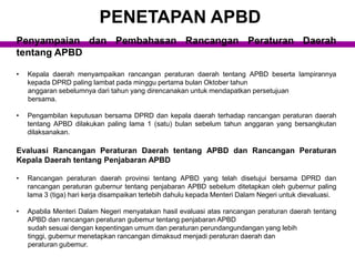 Penyampaian dan Pembahasan Rancangan Peraturan Daerah
tentang APBD
• Kepala daerah menyampaikan rancangan peraturan daerah tentang APBD beserta lampirannya
kepada DPRD paling lambat pada minggu pertama bulan Oktober tahun
anggaran sebelumnya dari tahun yang direncanakan untuk mendapatkan persetujuan
bersama.
• Pengambilan keputusan bersama DPRD dan kepala daerah terhadap rancangan peraturan daerah
tentang APBD dilakukan paling lama 1 (satu) bulan sebelum tahun anggaran yang bersangkutan
dilaksanakan.
Evaluasi Rancangan Peraturan Daerah tentang APBD dan Rancangan Peraturan
Kepala Daerah tentang Penjabaran APBD
• Rancangan peraturan daerah provinsi tentang APBD yang telah disetujui bersama DPRD dan
rancangan peraturan gubernur tentang penjabaran APBD sebelum ditetapkan oleh gubernur paling
lama 3 (tiga) hari kerja disampaikan terlebih dahulu kepada Menteri Dalam Negeri untuk dievaluasi.
• Apabila Menteri Dalam Negeri menyatakan hasil evaluasi atas rancangan peraturan daerah tentang
APBD dan rancangan peraturan gubemur tentang penjabaran APBD
sudah sesuai dengan kepentingan umum dan peraturan perundangundangan yang lebih
tinggi, gubernur menetapkan rancangan dimaksud menjadi peraturan daerah dan
peraturan gubemur.
PENETAPAN APBD
 