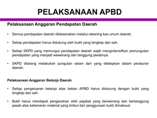 Pelaksanaan Anggaran Pendapatan Daerah
• Semua pendapatan daerah dilaksanakan melalui rekening kas umum daerah.
• Setiap pendapatan harus didukung oleh bukti yang lengkap dan sah.
• Setiap SKPD yang memungut pendapatan daerah wajib mengintensifkan pemungutan
pendapatan yang menjadi wewenang dan tanggung jawabnya.
• SKPD dilarang melakukan pungutan selain dari yang ditetapkan dalam peraturan
daerah.
Pelaksanaan Anggaran Belanja Daerah
• Setiap pengeluaran belanja atas beban APBD harus didukung dengan bukti yang
lengkap dan sah.
• Bukti harus mendapat pengesahan oleh pejabat yang berwenang dan bertanggung
jawab atas kebenaran material yang timbul dari penggunaan bukti dimaksud.
PELAKSANAAN APBD
 
