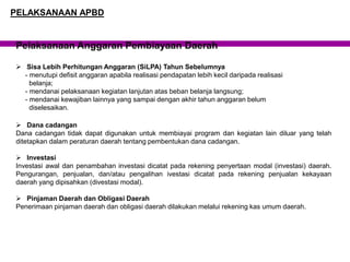 Pelaksanaan Anggaran Pembiayaan Daerah
 Sisa Lebih Perhitungan Anggaran (SiLPA) Tahun Sebelumnya
- menutupi defisit anggaran apabila realisasi pendapatan lebih kecil daripada realisasi
belanja;
- mendanai pelaksanaan kegiatan lanjutan atas beban belanja langsung;
- mendanai kewajiban lainnya yang sampai dengan akhir tahun anggaran belum
diselesaikan.
 Dana cadangan
Dana cadangan tidak dapat digunakan untuk membiayai program dan kegiatan lain diluar yang telah
ditetapkan dalam peraturan daerah tentang pembentukan dana cadangan.
 Investasi
Investasi awal dan penambahan investasi dicatat pada rekening penyertaan modal (investasi) daerah.
Pengurangan, penjualan, dan/atau pengalihan ivestasi dicatat pada rekening penjualan kekayaan
daerah yang dipisahkan (divestasi modal).
 Pinjaman Daerah dan Obligasi Daerah
Penerimaan pinjaman daerah dan obligasi daerah dilakukan melalui rekening kas umum daerah.
PELAKSANAAN APBD
 