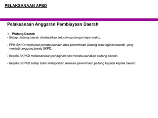 Pelaksanaan Anggaran Pembiayaan Daerah
 Piutang Daerah
- Setiap piutang daerah diselesaikan seluruhnya dengan tepat waktu.
- PPK-SKPD melakukan penatausahaan atas penerimaan piutang atau tagihan daerah yang
menjadi tanggung jawab SKPD.
- Kepala SKPKD melaksanakan penagihan dan menatausahakan piutang daerah.
- Kepala SKPKD setiap bulan melaporkan realisasi penerimaan piutang kepada kepala daerah.
PELAKSANAAN APBD
 