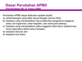 Dasar Perubahan APBD
(Permendagri No.13 Tahun 2006)
Perubahan APBD dapat dilakukan apabila terjadi:
a) perkembangan yang tidak sesuai dengan asumsi KUA;
b) keadaan yang menyebabkan harus dilakukan pergeseran anggaran
antar unit organisasi, antar kegiatan, dan antar jenis belanja;
c) keadaan yang menyebabkan saldo anggaran Iebih tahun sebelumnya
harus digunakan dalam tahun berjalan;
d) keadaan darurat; dan
e) keadaan luar biasa.
 