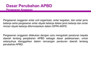 Dasar Perubahan APBD
Pergeseran Anggaran
Pergeseran anggaran antar unit organisasi, antar kegiatan, dan antar jenis
belanja serta pergeseran antar obyek belanja dalam jenis belanja dan antar
rincian obyek belanja diformulasikan dalam DPPA-SKPD.
Pergeseran anggaran dilakukan dengan cara mengubah peraturan kepala
daerah tentang penjabaran APBD sebagai dasar pelaksanaan, untuk
selanjutnya dianggarkan dalam rancangan peraturan daerah tentang
perubahan APBD.
 