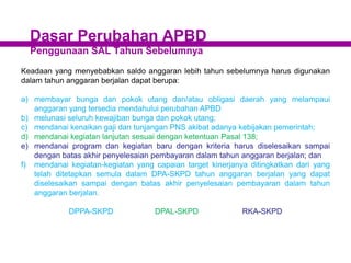 Dasar Perubahan APBD
Penggunaan SAL Tahun Sebelumnya
Keadaan yang menyebabkan saldo anggaran lebih tahun sebelumnya harus digunakan
dalam tahun anggaran berjalan dapat berupa:
a) membayar bunga dan pokok utang dan/atau obligasi daerah yang melampaui
anggaran yang tersedia mendahului perubahan APBD
b) melunasi seluruh kewajiban bunga dan pokok utang;
c) mendanai kenaikan gaji dan tunjangan PNS akibat adanya kebijakan pemerintah;
d) mendanai kegiatan lanjutan sesuai dengan ketentuan Pasal 138;
e) mendanai program dan kegiatan baru dengan kriteria harus diselesaikan sampai
dengan batas akhir penyelesaian pembayaran dalam tahun anggaran berjalan; dan
f) mendanai kegiatan-kegiatan yang capaian target kinerjanya ditingkatkan dari yang
telah ditetapkan semula dalam DPA-SKPD tahun anggaran berjalan yang dapat
diselesaikan sampai dengan batas akhir penyelesaian pembayaran dalam tahun
anggaran berjalan.
DPPA-SKPD DPAL-SKPD RKA-SKPD
 