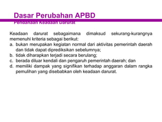 Dasar Perubahan APBD
Pendanaan Keadaan Darurat
Keadaan darurat sebagaimana dimaksud sekurang-kurangnya
memenuhi kriteria sebagai berikut:
a. bukan merupakan kegiatan normal dari aktivitas pemerintah daerah
dan tidak dapat diprediksikan sebelumnya;
b. tidak diharapkan terjadi secara berulang;
c. berada diluar kendali dan pengaruh pemerintah daerah; dan
d. memiliki dampak yang signifikan terhadap anggaran dalam rangka
pemulihan yang disebabkan oleh keadaan darurat.
 