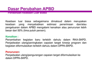 Dasar Perubahan APBD
Pendanaan Keadaan Luar Biasa
Keadaan Iuar biasa sebagaimana dimaksud dalam merupakan
keadaan yang menyebabkan estimasi penerimaan dan/atau
pengeluaran dalam APBD mengalami kenaikan atau penurunan lebih
besar dari 50% (lima puluh persen).
Kenaikan :
Penambahan kegiatan baru terlebih dahulu dalam RKA-SKPD.
Penjadwalan ulang/peningkatan capaian target kinerja program dan
kegiatan diformulasikan terlebih dahulu dalam DPPA-SKPD.
Penurunan:
Penjadwalan ulang/pengurangan capaian target diformulasikan ke
dalam DPPA-SKPD.
 
