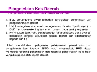 Pengelolaan Kas Daerah
Pengelolaan Penerimaan dan Pengeluaran Kas
1. BUD bertanggung jawab terhadap pengelolaan penerimaan dan
pengeluaran kas daerah.
2. Untuk mengelola kas daerah sebagaimana dimaksud pada ayat (1),
BUD membuka rekening kas umum daerah pada bank yang sehat.
3. Penunjukan bank yang sehat sebagaimana dimaksud pada ayat (2)
ditetapkan dengan keputusan kepala daerah dan diberitahukan
kepada DPRD
Untuk mendekatkan pelayanan pelaksanaan penerimaan dan
pengeluaran kas kepada SKPD atau masyarakat, BUD dapat
membuka rekening penerimaan dan rekening pengeluaran pada bank
yang ditetapkan oleh kepala daerah.
 