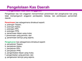 Pengelolaan Kas Daerah
Pengelolaan Kas Non Anggaran
Pengelolaan kas non anggaran mencerminkan penerimaan dan pengeluaran kas yang
tidak mempengaruhi anggaran pendapatan, belanja, dan pembiayaan pemerintah
daerah.
Penerimaan kas sebagaimana dimaksud seperti:
a. potongan Taspen;
b. potongan Askes;
c. potongan PPh;
d. potongan PPN;
e. penerimaan titipan uang muka;
f. penerimaan uang jaminan; dan
g. penerimaan lainnya yang sejenis.
Pengeluaran kas sebagaimana dimaksud seperti:
a. penyetoran Taspen;
b. penyetoran Askes;
c. penyetoran PPh;
d. penyetoran PPN;
e. pengembalian titipan uang muka;
f. pengembalian uang jaminan; dan
g. pengeluaran lainnya yang sejenis.
 