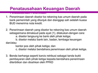 Penatausahaan Keuangan Daerah
Penatausahaan Penerimaan
1. Penerimaan daerah disetor ke rekening kas umum daerah pada
bank pemerintah yang ditunjuk dan dianggap sah setelah kuasa
BUD menerima nota kredit.
2. Penerimaan daerah yang disetor ke rekening kas umum daerah
sebagaimana dimaksud pada ayat (1), dilakukan-dengan cara:
a. disetor langsung ke bank oleh pihak ketiga;
b. disetor melalui bank lain, badan, lembaga keuangan
dan/atau
kantor pos oleh pihak ketiga; dan
c. disetor melalui bendahara penerimaan oleh pihak ketiga.
3. Benda berharga seperti karcis retribusi sebagai tanda bukti
pembayaran oleh pihak ketiga kepada bendahara penerimaan
diterbitkan dan disahkan oleh PPKD
 