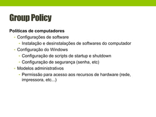 GroupPolicy
Políticas de computadores
• Configurações de software
• Instalação e desinstalações de softwares do computador
• Configuração do Windows
• Configuração de scripts de startup e shutdown
• Configuração de segurança (senha, etc)
• Modelos administrativos
• Permissão para acesso aos recursos de hardware (rede,
impressora, etc...)
 