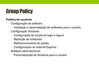GroupPolicy
Política de usuários
• Configuração de software
• Instalação e desinstalação de softwares para o usuário
• Configuração Windows
• Configuração de scripts de login e logout
• Restrição de softwares
• Redirecionamento de pastas
• Configurações do Internet Explorer
• Modelos administrativos
• Personalização do Windows para o usuário
 