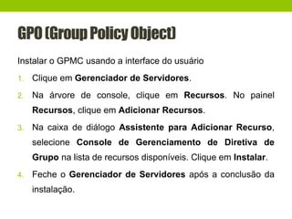 GPO(GroupPolicyObject)
Instalar o GPMC usando a interface do usuário
1. Clique em Gerenciador de Servidores.
2. Na árvore de console, clique em Recursos. No painel
Recursos, clique em Adicionar Recursos.
3. Na caixa de diálogo Assistente para Adicionar Recurso,
selecione Console de Gerenciamento de Diretiva de
Grupo na lista de recursos disponíveis. Clique em Instalar.
4. Feche o Gerenciador de Servidores após a conclusão da
instalação.
 