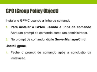GPO(GroupPolicyObject)
Instalar o GPMC usando a linha de comando
1. Para instalar o GPMC usando a linha de comando
Abra um prompt de comando como um administrador.
2. No prompt de comando, digite ServerManagerCmd
-install gpmc.
1. Feche o prompt de comando após a conclusão da
instalação.
 