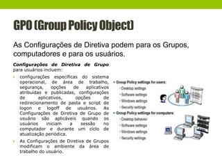 GPO(GroupPolicyObject)
As Configurações de Diretiva podem para os Grupos,
computadores e para os usuários.
Configurações de Diretiva de Grupo
para usuários incluem:
 configurações específicas do sistema
operacional, de área de trabalho,
segurança, opções de aplicativos
atribuídas e publicadas, configurações
de aplicativos, opções de
redirecionamento de pasta e script de
logon e logoff de usuários. As
Configurações de Diretiva de Grupo de
usuário são aplicáveis quando os
usuários iniciam a sessão no
computador e durante um ciclo de
atualização periódica.
 As Configurações de Diretiva de Grupos
modificam o ambiente da área de
trabalho do usuário.
 