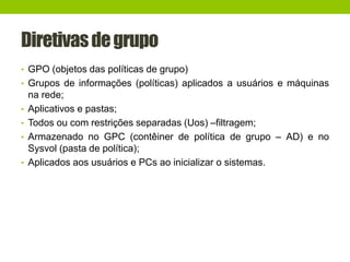 Diretivasdegrupo
• GPO (objetos das políticas de grupo)
• Grupos de informações (políticas) aplicados a usuários e máquinas
na rede;
• Aplicativos e pastas;
• Todos ou com restrições separadas (Uos) –filtragem;
• Armazenado no GPC (contêiner de política de grupo – AD) e no
Sysvol (pasta de política);
• Aplicados aos usuários e PCs ao inicializar o sistemas.
 