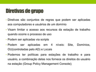 Diretivasdegrupo
• Diretivas são conjuntos de regras que podem ser aplicadas
aos computadores e usuários de um domínio
• Visam limitar o acesso aos recursos da estação de trabalho
quando ocorre o processo de uso
• Podem ser aplicadas via scripts
• Podem ser aplicadas em 4 níveis: Site, Domínios,
OU(controladas pelo AD) e Locais
• Podemos ter políticas para estações de trabalho e para
usuário, a combinação delas nos fornece os direitos do usuário
na estação (Group Policy Management Console);
 