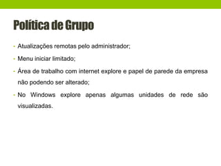PolíticadeGrupo
• Atualizações remotas pelo administrador;
• Menu iniciar limitado;
• Área de trabalho com internet explore e papel de parede da empresa
não podendo ser alterado;
• No Windows explore apenas algumas unidades de rede são
visualizadas.
 