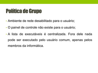 PolíticadeGrupo
• Ambiente de rede desabilitado para o usuário;
• O painel de controle não existe para o usuário;
• A lista de executáveis é centralizada. Fora dele nada
pode ser executado pelo usuário comum, apenas pelos
membros da informática.
 