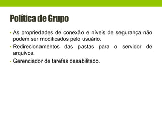 PolíticadeGrupo
• As propriedades de conexão e níveis de segurança não
podem ser modificados pelo usuário.
• Redirecionamentos das pastas para o servidor de
arquivos.
• Gerenciador de tarefas desabilitado.
 