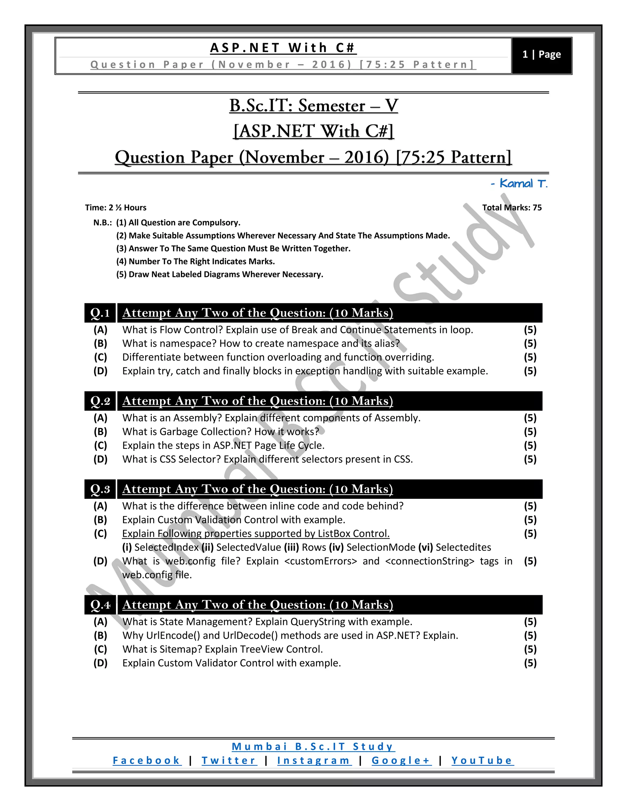 A S P . N E T W i t h C #
Q u e s t i o n P a p e r ( N o v e m b e r – 2 0 1 6 ) [ 7 5 : 2 5 P a t t e r n ]
1 | Page
M u m b a i B . S c . I T S t u d y
F a c e b o o k | T w i t t e r | I n s t a g r a m | G o o g l e + | Y o u T u b e
– Kamal T.
Time: 2 ½ Hours Total Marks: 75
N.B.: (1) All Question are Compulsory.
(2) Make Suitable Assumptions Wherever Necessary And State The Assumptions Made.
(3) Answer To The Same Question Must Be Written Together.
(4) Number To The Right Indicates Marks.
(5) Draw Neat Labeled Diagrams Wherever Necessary.
Q.1 Attempt Any Two of the Question: (10 Marks)
(A) What is Flow Control? Explain use of Break and Continue Statements in loop. (5)
(B) What is namespace? How to create namespace and its alias? (5)
(C) Differentiate between function overloading and function overriding. (5)
(D) Explain try, catch and finally blocks in exception handling with suitable example. (5)
Q.2 Attempt Any Two of the Question: (10 Marks)
(A) What is an Assembly? Explain different components of Assembly. (5)
(B) What is Garbage Collection? How it works? (5)
(C) Explain the steps in ASP.NET Page Life Cycle. (5)
(D) What is CSS Selector? Explain different selectors present in CSS. (5)
Q.3 Attempt Any Two of the Question: (10 Marks)
(A) What is the difference between inline code and code behind? (5)
(B) Explain Custom Validation Control with example. (5)
(C) Explain Following properties supported by ListBox Control.
(i) SelectedIndex (ii) SelectedValue (iii) Rows (iv) SelectionMode (vi) Selectedites
(5)
(D) What is web.config file? Explain <customErrors> and <connectionString> tags in
web.config file.
(5)
Q.4 Attempt Any Two of the Question: (10 Marks)
(A) What is State Management? Explain QueryString with example. (5)
(B) Why UrlEncode() and UrlDecode() methods are used in ASP.NET? Explain. (5)
(C) What is Sitemap? Explain TreeView Control. (5)
(D) Explain Custom Validator Control with example. (5)
 