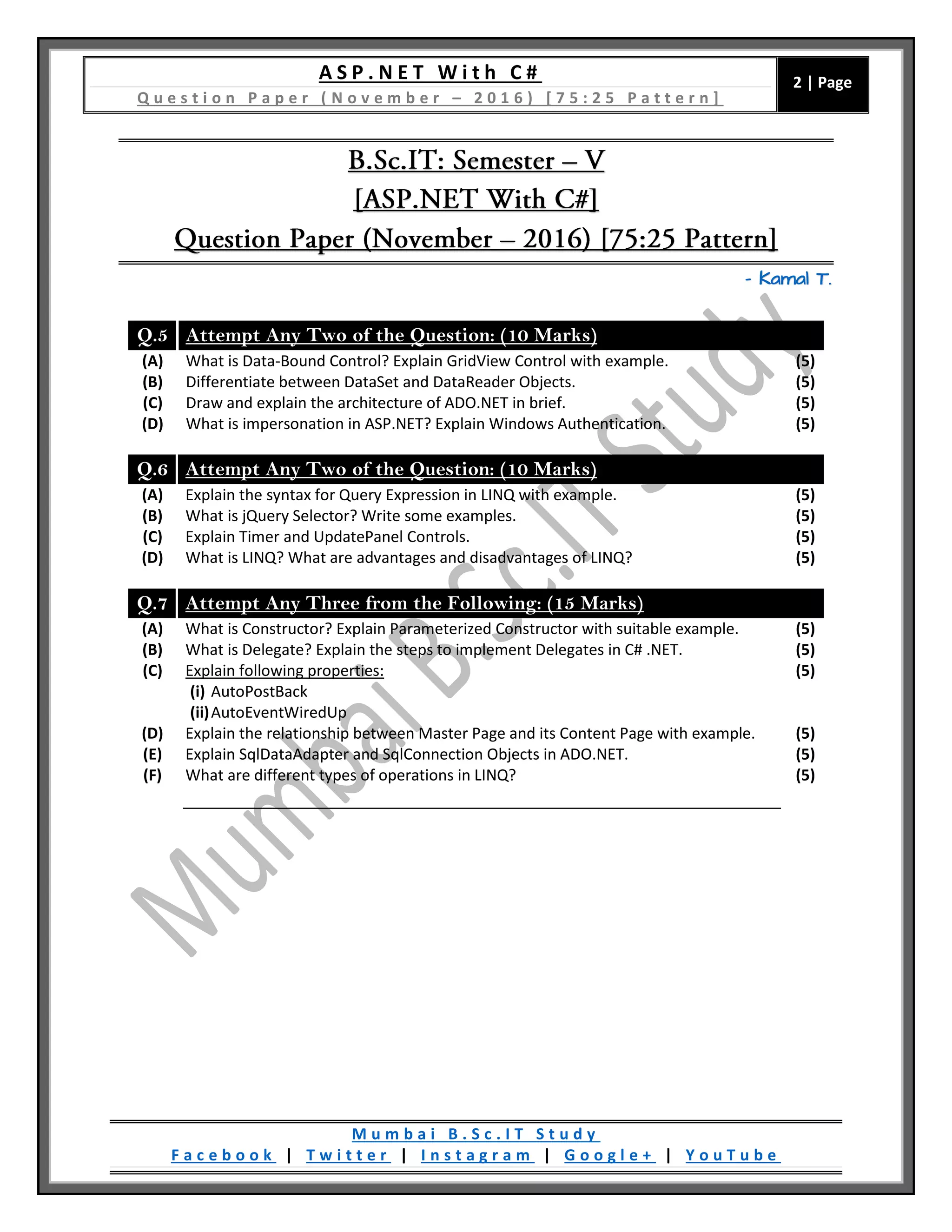 A S P . N E T W i t h C #
Q u e s t i o n P a p e r ( N o v e m b e r – 2 0 1 6 ) [ 7 5 : 2 5 P a t t e r n ]
2 | Page
M u m b a i B . S c . I T S t u d y
F a c e b o o k | T w i t t e r | I n s t a g r a m | G o o g l e + | Y o u T u b e
– Kamal T.
Q.5 Attempt Any Two of the Question: (10 Marks)
(A) What is Data-Bound Control? Explain GridView Control with example. (5)
(B) Differentiate between DataSet and DataReader Objects. (5)
(C) Draw and explain the architecture of ADO.NET in brief. (5)
(D) What is impersonation in ASP.NET? Explain Windows Authentication. (5)
Q.6 Attempt Any Two of the Question: (10 Marks)
(A) Explain the syntax for Query Expression in LINQ with example. (5)
(B) What is jQuery Selector? Write some examples. (5)
(C) Explain Timer and UpdatePanel Controls. (5)
(D) What is LINQ? What are advantages and disadvantages of LINQ? (5)
Q.7 Attempt Any Three from the Following: (15 Marks)
(A) What is Constructor? Explain Parameterized Constructor with suitable example. (5)
(B) What is Delegate? Explain the steps to implement Delegates in C# .NET. (5)
(C) Explain following properties:
(i) AutoPostBack
(ii)AutoEventWiredUp
(5)
(D) Explain the relationship between Master Page and its Content Page with example. (5)
(E) Explain SqlDataAdapter and SqlConnection Objects in ADO.NET. (5)
(F) What are different types of operations in LINQ? (5)
 