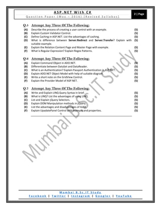 A S P . N E T W i t h C #
Q u e s t i o n P a p e r ( M a y – 2 0 1 6 ) [ R e v i s e d S y l l a b u s ]
2 | Page
M u m b a i B . S c . I T S t u d y
F a c e b o o k | T w i t t e r | I n s t a g r a m | G o o g l e + | Y o u T u b e
Q.5 Attempt Any Three Of The Following:
(A) Describe the process of creating a user control with an example. (5)
(B) Explain Custom Validator Control. (5)
(C) Define Caching in ASP.NET. List the advantages of cashing. (5)
(D) What is difference between Server.Redirect and Server.Transfer? Explain with
suitable example.
(5)
(E) Explain the Relation Content Page and Master Page with example. (5)
(F) What is Regular Expression? Explain Regex Patterns. (5)
Q.6 Attempt Any Three Of The Following:
(A) Explain Command Object in ADO.NET. (5)
(B) Differentiate between DataSet and DataReader. (5)
(C) What is an Authentication? Explain Passport Authentication in ASP.NET. (5)
(D) Explain ADO.NET Object Model with help of suitable diagram. (5)
(E) Write a short note on the GridView Control. (5)
(F) Explain the Provider Model of ASP.NET. (5)
Q.7 Attempt Any Three Of The Following:
(A) Write and Explain LINQ Query Syntax in brief. (5)
(B) What is LINQ? List the advantages of using LINQ. (5)
(C) List and Explain jQuery Selectors. (5)
(D) Explain DOM Manipulation methods in jQuery. (5)
(E) List the advantages and disadvantages of AJAX. (5)
(F) Explain UpadatePanel Control with example and properties. (5)
 