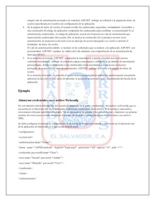 ningún vale de autenticación asociado a la solicitud, ASP.NET redirige la solicitud a la página de inicio de
sesión especificada en el archivo de configuración de la aplicación.
4. En la página de inicio de sesión,el usuario escribe las credenciales requeridas, normalmente un nombre y
una contraseña.El código de aplicación comprueba las credenciales para confirmar su autenticidad.Si se
autentican las credenciales, el código de aplicación asocia a la respuesta un vale de autenticación que
representa las credenciales del usuario. (No se incluye la contraseña.)Si se produce un error en la
autenticación, la respuesta se devuelve con un mensaje de acceso denegado o se vuelve a mostrar el
formulario de inicio de sesión.
El vale de autenticación emitido se incluirá en las solicitudes que se realicen a la aplicación ASP.NET con
posterioridad. ASP.NET examina la validez del vale mediante una comprobación de la autenticación de
mensajes (MAC).
5. Si se autentica al usuario, ASP.NET comprueba la autorización y puede conceder acceso al recurso
solicitado inicialmente, redirigir la solicitud a alguna otra página o redirigirla a un módulo de autorización
personalizado, donde se comprueba si las credenciales están autorizadas a tener acceso al recurso
protegido. Si se produce un error de autorización, ASP.NET redirige al usuario a la página de inicio de
sesión.
Si se autoriza al usuario, se concede el acceso al recurso protegido la aplicación puede requerir una prueba
adicional de las credenciales antes de autorizar el acceso al recurso protegido, dependiendo del diseño de la
aplicación.
Ejemplo
Almacenar credenciales en el archivo Webconfig
En este método toda la información del usuario se almacena en la parte <credentials> del archivo web.config que se
encuentra en el directorio raíz de la aplicación. Almacenar credenciales en el archivo Web.config es adecuado y
conveniente sólo para autenticación simple. No es adecuado si se permite a los usuarios crear y mantener sus propias
cuentas.En estos casos se debe almacenar el nombre de usuario y contraseña en una base de datos o un archivo
XML.
Se debe configurar el archivo de configuración Web.config de la siguiente manera y debe estar en el directorio raíz
de la aplicación (el directorio en el que reside default.aspx).
<configuration>
<system.web>
<authentication mode="Forms">
<forms name=".ASPXFormAuth" loginUrl="login.aspx" protection="All" timeout="15" path ="/">
<credentials passwordFormat="Clear">
<user name="Susam" password="Admin"/>
<user name="Michelle" password="User"/>
</credentials>
</forms>
</authentication>
 