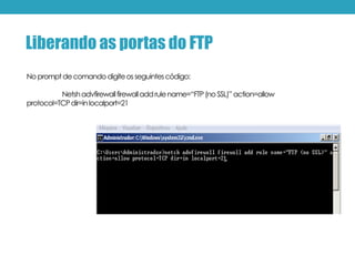 Nopromptdecomandodigiteosseguintescódigo:
Netshadvfirewallfirewalladdrulename=“FTP(no SSL)”action=allow
protocol=TCPdir=inlocalport=21
Liberando as portas do FTP
 