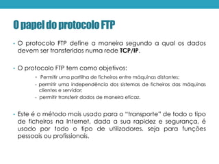OpapeldoprotocoloFTP
• O protocolo FTP define a maneira segundo a qual os dados
devem ser transferidos numa rede TCP/IP.
• O protocolo FTP tem como objetivos:
- Permitir uma partilha de ficheiros entre máquinas distantes;
- permitir uma independência dos sistemas de ficheiros das máquinas
clientes e servidor;
- permitir transferir dados de maneira eficaz.
• Este é o método mais usado para o “transporte” de todo o tipo
de ficheiros na Internet, dada a sua rapidez e segurança, é
usado por todo o tipo de utilizadores, seja para funções
pessoais ou profissionais.
 