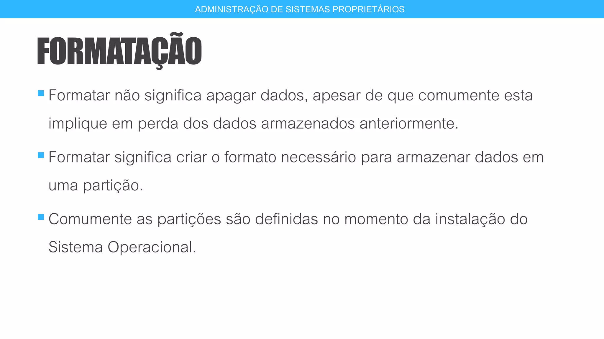 FORMATAÇÃO
Formatar não significa apagar dados, apesar de que comumente esta
implique em perda dos dados armazenados anteriormente.
Formatar significa criar o formato necessário para armazenar dados em
uma partição.
Comumente as partições são definidas no momento da instalação do
Sistema Operacional.
11
ADMINISTRAÇÃO DE SISTEMAS PROPRIETÁRIOS
 