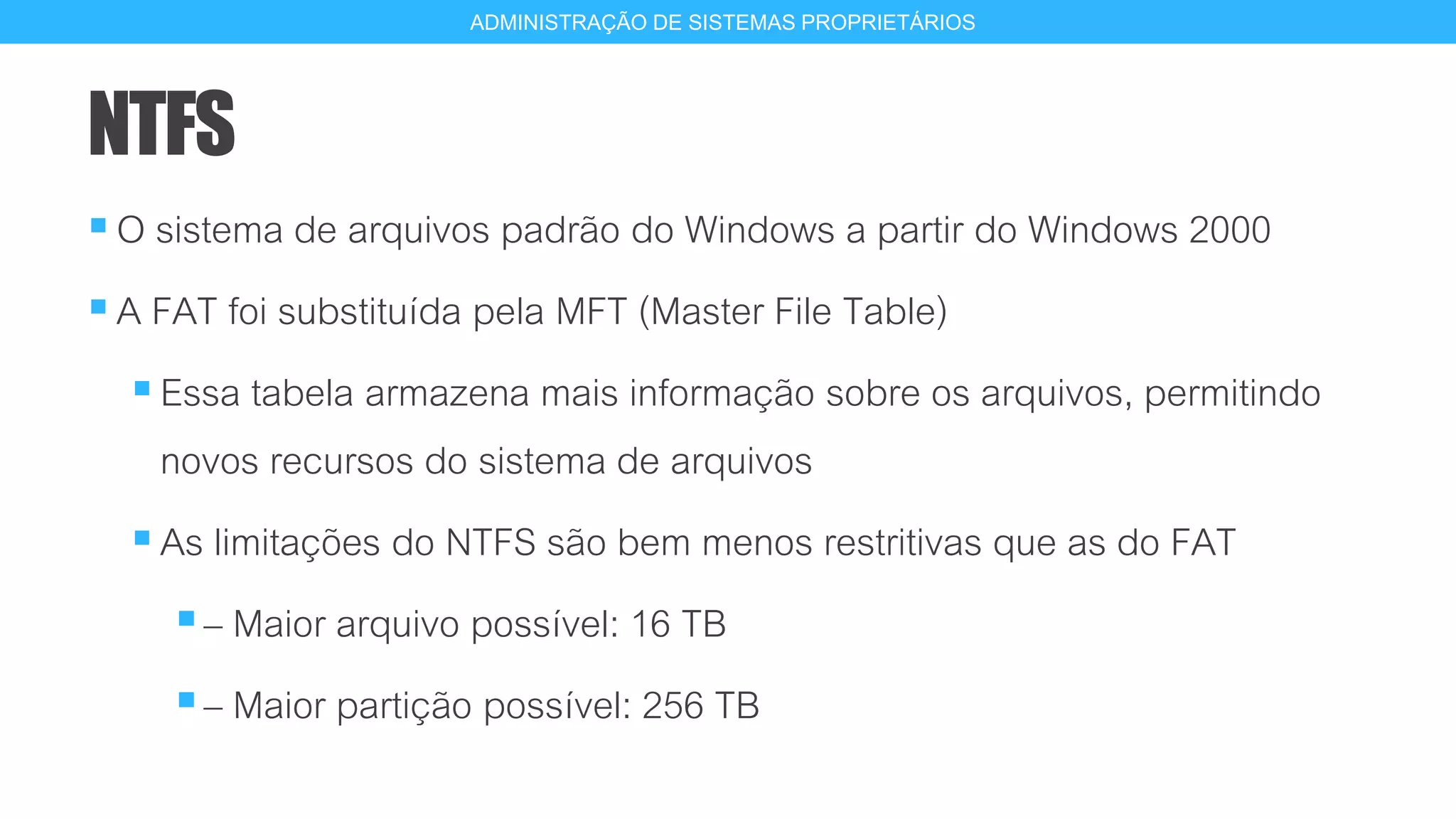 NTFS
O sistema de arquivos padrão do Windows a partir do Windows 2000
A FAT foi substituída pela MFT (Master File Table)
Essa tabela armazena mais informação sobre os arquivos, permitindo
novos recursos do sistema de arquivos
As limitações do NTFS são bem menos restritivas que as do FAT
– Maior arquivo possível: 16 TB
– Maior partição possível: 256 TB
14
ADMINISTRAÇÃO DE SISTEMAS PROPRIETÁRIOS
 