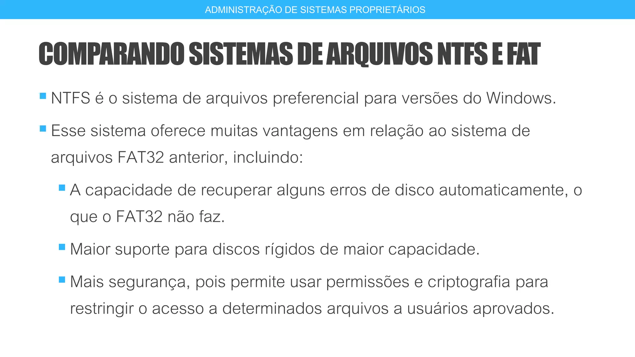 COMPARANDOSISTEMASDEARQUIVOSNTFSEFAT
NTFS é o sistema de arquivos preferencial para versões do Windows.
Esse sistema oferece muitas vantagens em relação ao sistema de
arquivos FAT32 anterior, incluindo:
A capacidade de recuperar alguns erros de disco automaticamente, o
que o FAT32 não faz.
Maior suporte para discos rígidos de maior capacidade.
Mais segurança, pois permite usar permissões e criptografia para
restringir o acesso a determinados arquivos a usuários aprovados.
16
ADMINISTRAÇÃO DE SISTEMAS PROPRIETÁRIOS
 