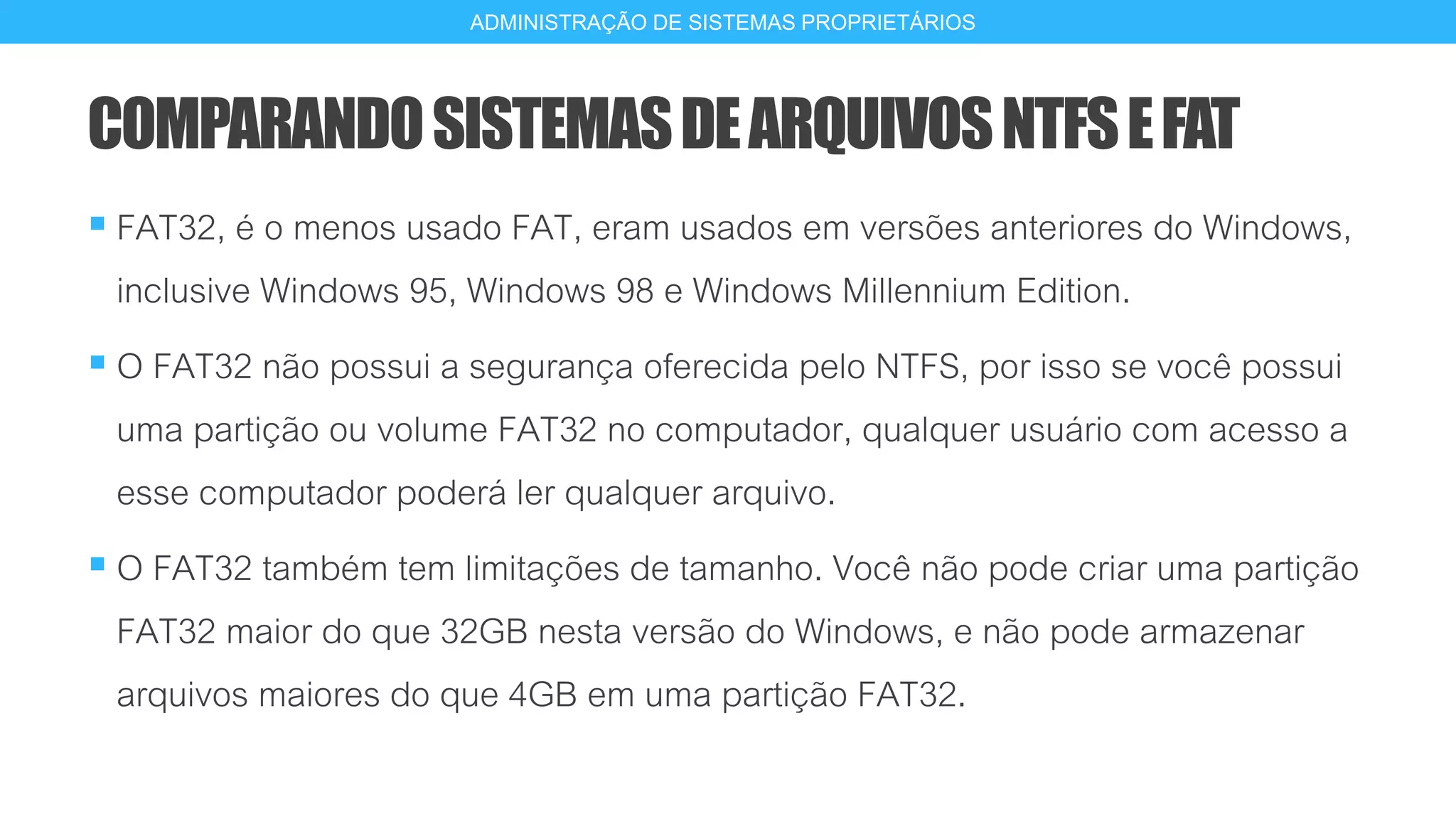 COMPARANDOSISTEMASDEARQUIVOSNTFSEFAT
 FAT32, é o menos usado FAT, eram usados em versões anteriores do Windows,
inclusive Windows 95, Windows 98 e Windows Millennium Edition.
 O FAT32 não possui a segurança oferecida pelo NTFS, por isso se você possui
uma partição ou volume FAT32 no computador, qualquer usuário com acesso a
esse computador poderá ler qualquer arquivo.
 O FAT32 também tem limitações de tamanho. Você não pode criar uma partição
FAT32 maior do que 32GB nesta versão do Windows, e não pode armazenar
arquivos maiores do que 4GB em uma partição FAT32.
17
ADMINISTRAÇÃO DE SISTEMAS PROPRIETÁRIOS
 