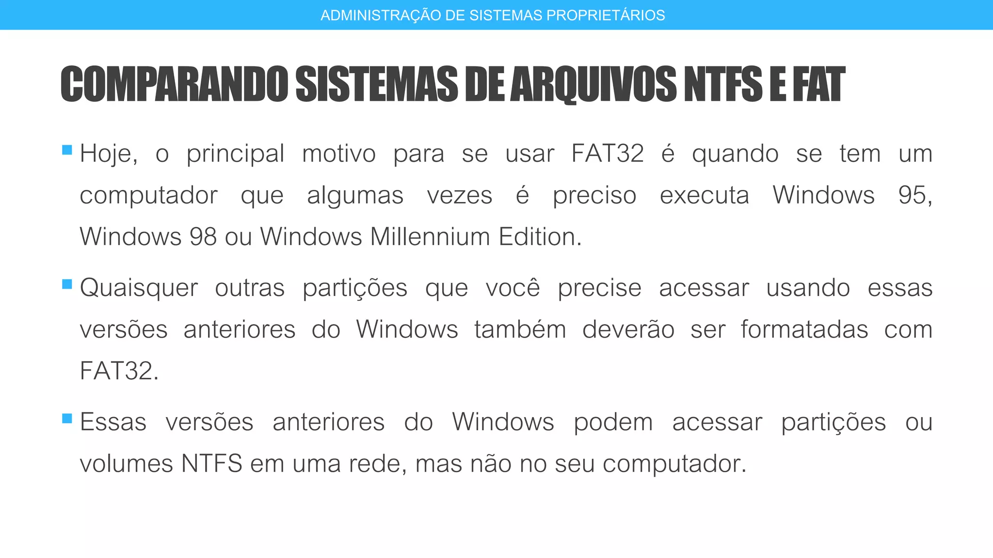 COMPARANDOSISTEMASDEARQUIVOSNTFSEFAT
Hoje, o principal motivo para se usar FAT32 é quando se tem um
computador que algumas vezes é preciso executa Windows 95,
Windows 98 ou Windows Millennium Edition.
Quaisquer outras partições que você precise acessar usando essas
versões anteriores do Windows também deverão ser formatadas com
FAT32.
Essas versões anteriores do Windows podem acessar partições ou
volumes NTFS em uma rede, mas não no seu computador.
18
ADMINISTRAÇÃO DE SISTEMAS PROPRIETÁRIOS
 