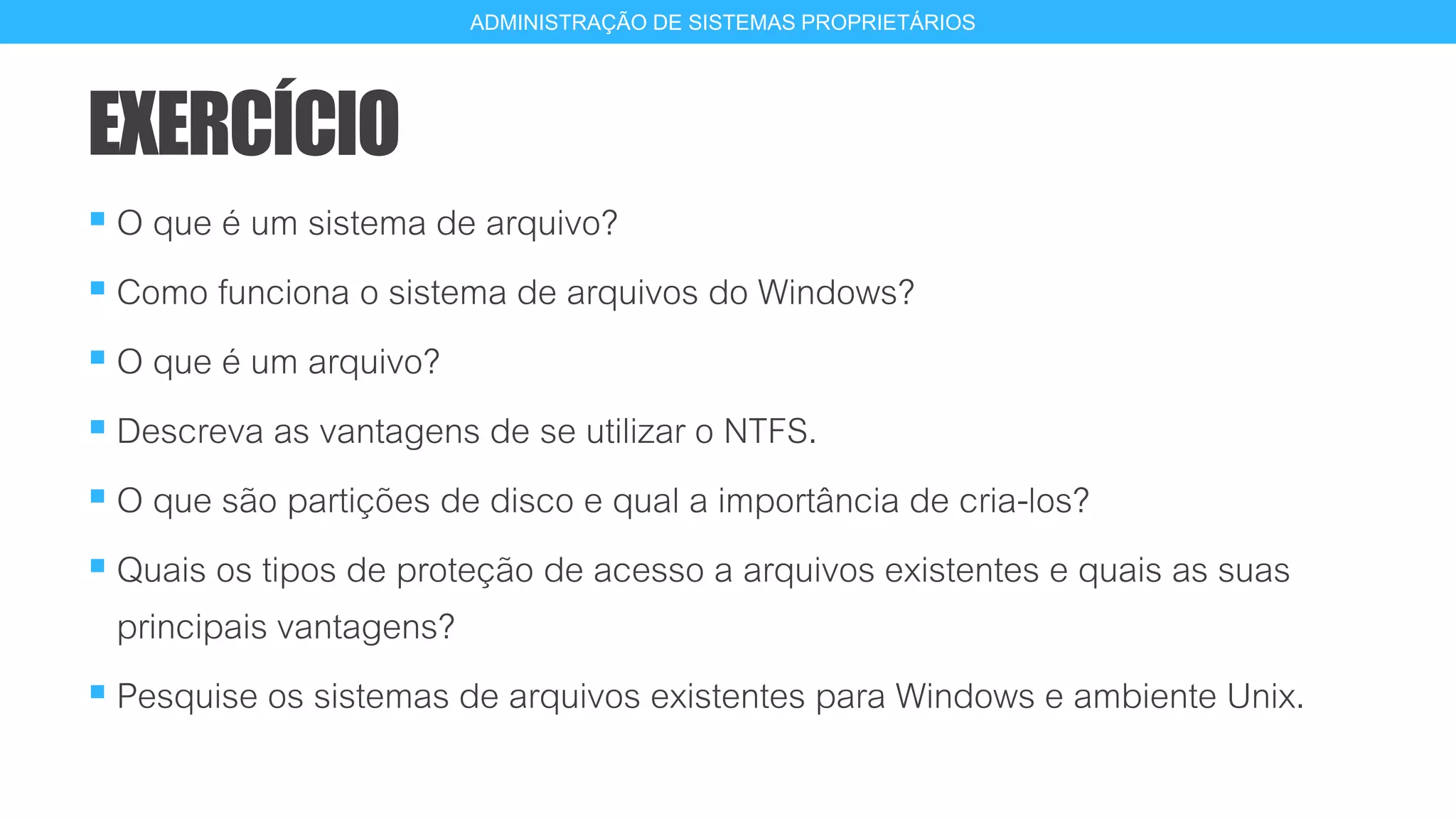 EXERCÍCIO
 O que é um sistema de arquivo?
 Como funciona o sistema de arquivos do Windows?
 O que é um arquivo?
 Descreva as vantagens de se utilizar o NTFS.
 O que são partições de disco e qual a importância de cria-los?
 Quais os tipos de proteção de acesso a arquivos existentes e quais as suas
principais vantagens?
 Pesquise os sistemas de arquivos existentes para Windows e ambiente Unix.
19
ADMINISTRAÇÃO DE SISTEMAS PROPRIETÁRIOS
 