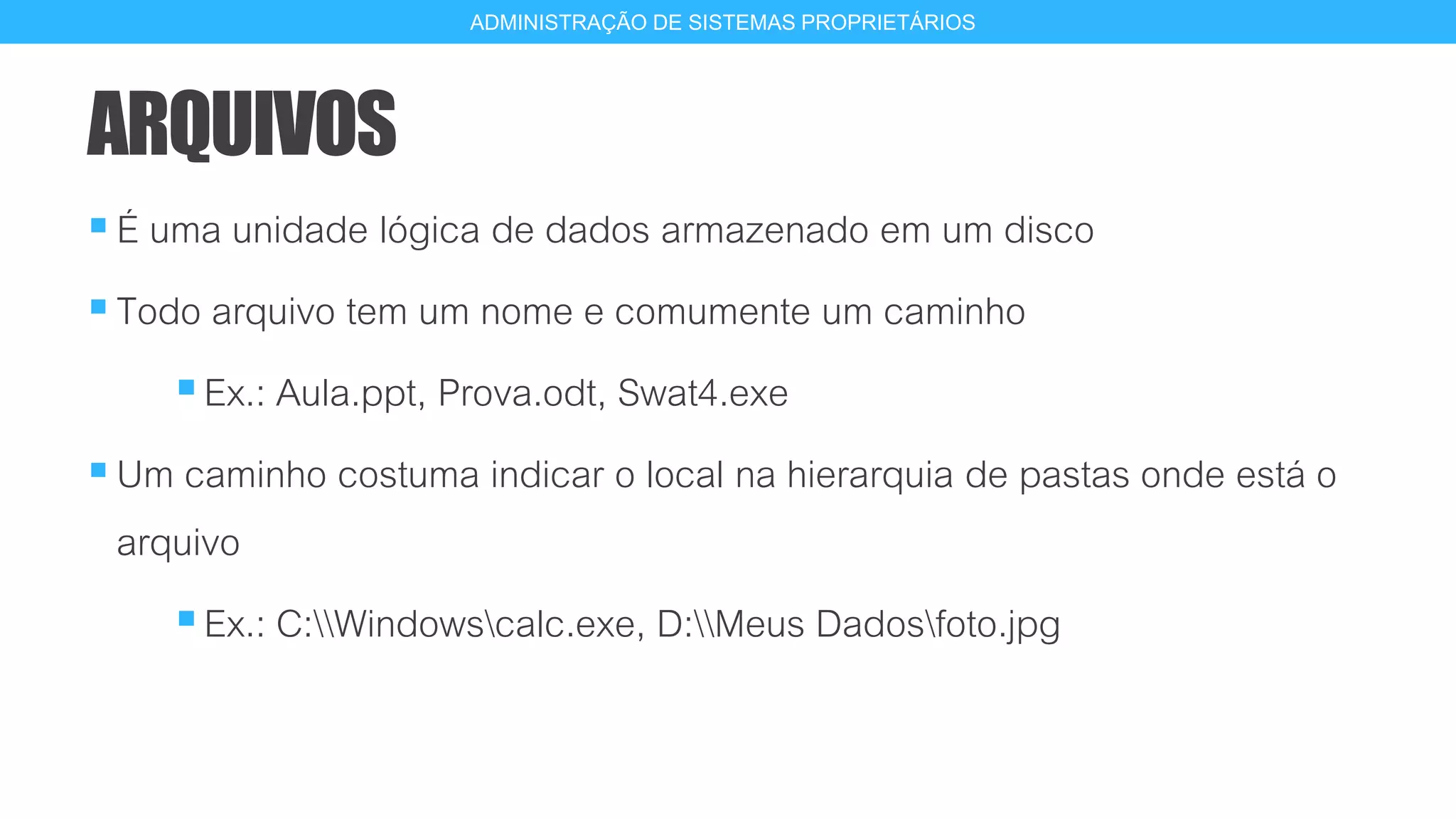 ARQUIVOS
É uma unidade lógica de dados armazenado em um disco
Todo arquivo tem um nome e comumente um caminho
Ex.: Aula.ppt, Prova.odt, Swat4.exe
Um caminho costuma indicar o local na hierarquia de pastas onde está o
arquivo
Ex.: C:Windowscalc.exe, D:Meus Dadosfoto.jpg
3
ADMINISTRAÇÃO DE SISTEMAS PROPRIETÁRIOS
 