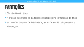 PARTIÇÕES
São divisões do disco
A criação e alteração de partições costuma exigir a formatação do disco
Há utilitários capazes de fazer alterações na tabela de partições sem a
formatação
10
ADMINISTRAÇÃO DE SISTEMAS PROPRIETÁRIOS
 