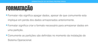 FORMATAÇÃO
Formatar não significa apagar dados, apesar de que comumente esta
implique em perda dos dados armazenados anteriormente.
Formatar significa criar o formato necessário para armazenar dados em
uma partição.
Comumente as partições são definidas no momento da instalação do
Sistema Operacional.
11
ADMINISTRAÇÃO DE SISTEMAS PROPRIETÁRIOS
 