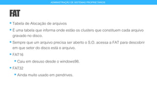 FAT
 Tabela de Alocação de arquivos
 É uma tabela que informa onde estão os clusters que constituem cada arquivo
gravado no disco.
 Sempre que um arquivo precisa ser aberto o S.O. acessa a FAT para descobrir
em que setor do disco está o arquivo.
 FAT16
 Caiu em desuso desde o windows98.
 FAT32
 Ainda muito usado em pendrives.
13
ADMINISTRAÇÃO DE SISTEMAS PROPRIETÁRIOS
 