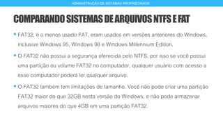 COMPARANDOSISTEMASDEARQUIVOSNTFSEFAT
 FAT32, é o menos usado FAT, eram usados em versões anteriores do Windows,
inclusive Windows 95, Windows 98 e Windows Millennium Edition.
 O FAT32 não possui a segurança oferecida pelo NTFS, por isso se você possui
uma partição ou volume FAT32 no computador, qualquer usuário com acesso a
esse computador poderá ler qualquer arquivo.
 O FAT32 também tem limitações de tamanho. Você não pode criar uma partição
FAT32 maior do que 32GB nesta versão do Windows, e não pode armazenar
arquivos maiores do que 4GB em uma partição FAT32.
17
ADMINISTRAÇÃO DE SISTEMAS PROPRIETÁRIOS
 