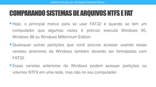 COMPARANDOSISTEMASDEARQUIVOSNTFSEFAT
Hoje, o principal motivo para se usar FAT32 é quando se tem um
computador que algumas vezes é preciso executa Windows 95,
Windows 98 ou Windows Millennium Edition.
Quaisquer outras partições que você precise acessar usando essas
versões anteriores do Windows também deverão ser formatadas com
FAT32.
Essas versões anteriores do Windows podem acessar partições ou
volumes NTFS em uma rede, mas não no seu computador.
18
ADMINISTRAÇÃO DE SISTEMAS PROPRIETÁRIOS
 
