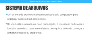 SISTEMADEARQUIVOS
Um sistema de arquivos é a estrutura usada pelo computador para
organizar dados em um disco rígido.
Se você está instalando um novo disco rígido, é necessário particionar e
formatar esse disco usando um sistema de arquivos antes de começar a
armazenar dados ou programas.
2
ADMINISTRAÇÃO DE SISTEMAS PROPRIETÁRIOS
 