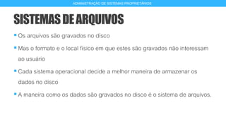 SISTEMASDEARQUIVOS
Os arquivos são gravados no disco
Mas o formato e o local físico em que estes são gravados não interessam
ao usuário
Cada sistema operacional decide a melhor maneira de armazenar os
dados no disco
A maneira como os dados são gravados no disco é o sistema de arquivos.
4
ADMINISTRAÇÃO DE SISTEMAS PROPRIETÁRIOS
 