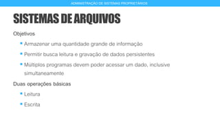 SISTEMASDEARQUIVOS
Objetivos
 Armazenar uma quantidade grande de informação
 Permitir busca leitura e gravação de dados persistentes
 Múltiplos programas devem poder acessar um dado, inclusive
simultaneamente
Duas operações básicas
 Leitura
 Escrita
5
ADMINISTRAÇÃO DE SISTEMAS PROPRIETÁRIOS
 