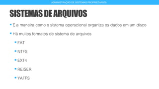 SISTEMASDEARQUIVOS
É a maneira como o sistema operacional organiza os dados em um disco
Há muitos formatos de sistema de arquivos
FAT
NTFS
EXT4
REISER
YAFFS
6
ADMINISTRAÇÃO DE SISTEMAS PROPRIETÁRIOS
 