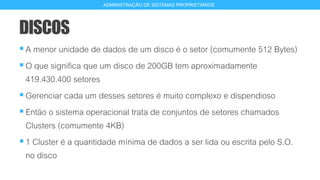 DISCOS
A menor unidade de dados de um disco é o setor (comumente 512 Bytes)
O que significa que um disco de 200GB tem aproximadamente
419.430.400 setores
Gerenciar cada um desses setores é muito complexo e dispendioso
Então o sistema operacional trata de conjuntos de setores chamados
Clusters (comumente 4KB)
1 Cluster é a quantidade mínima de dados a ser lida ou escrita pelo S.O.
no disco
8
ADMINISTRAÇÃO DE SISTEMAS PROPRIETÁRIOS
 