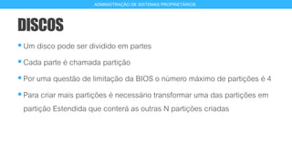 DISCOS
Um disco pode ser dividido em partes
Cada parte é chamada partição
Por uma questão de limitação da BIOS o número máximo de partições é 4
Para criar mais partições é necessário transformar uma das partições em
partição Estendida que conterá as outras N partições criadas
9
ADMINISTRAÇÃO DE SISTEMAS PROPRIETÁRIOS
 
